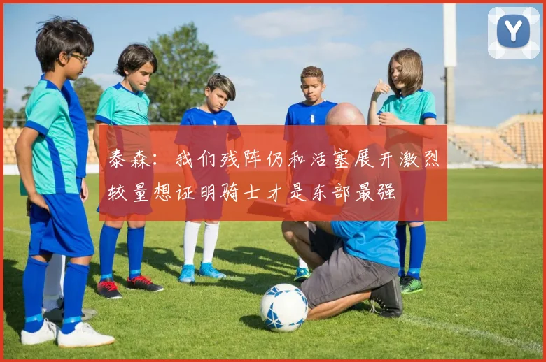 泰森：我们残阵仍和活塞展开激烈较量想证明骑士才是东部最强