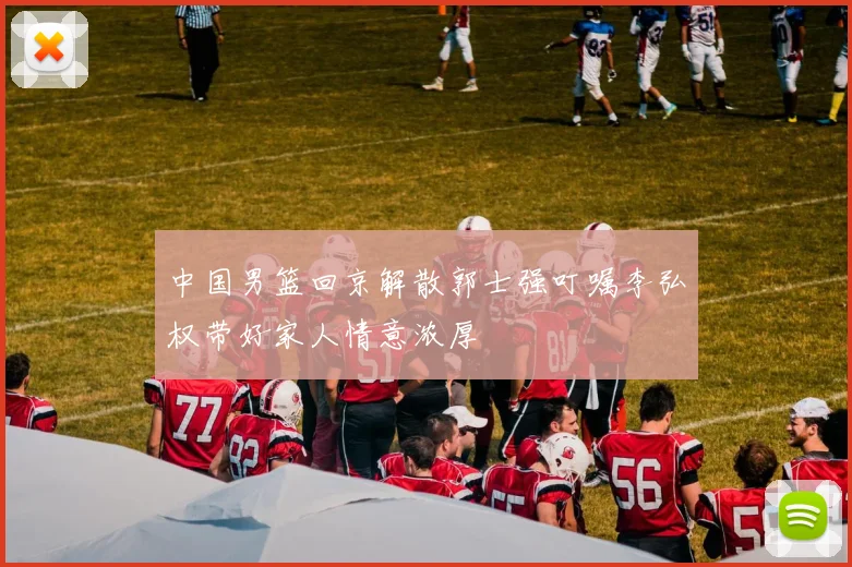 中国男篮回京解散郭士强叮嘱李弘权带好家人情意浓厚