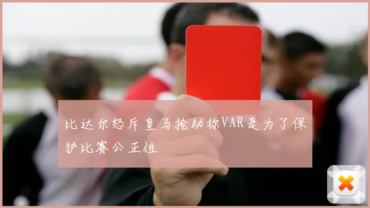 比达尔怒斥皇马抢劫称VAR是为了保护比赛公正性