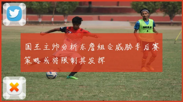 国王主帅分析东詹组合威胁季后赛策略或将限制其发挥