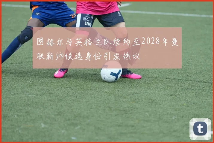 图赫尔与英格兰队续约至2028年曼联新帅候选身份引发热议