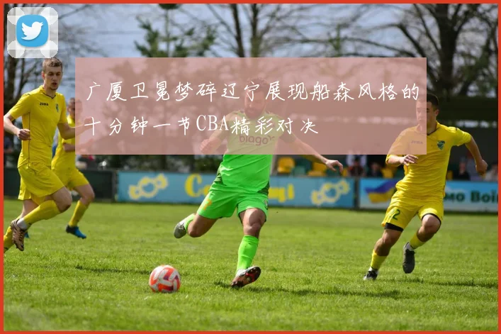 广厦卫冕梦碎辽宁展现船森风格的十分钟一节CBA精彩对决