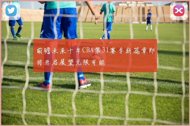 前瞻未来十年CBA第31赛季新篇章即将开启展望无限可能