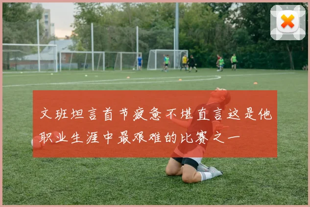 文班坦言首节疲惫不堪直言这是他职业生涯中最艰难的比赛之一