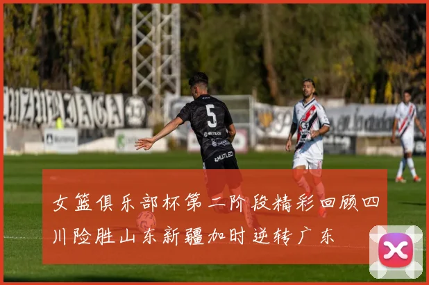 女篮俱乐部杯第二阶段精彩回顾四川险胜山东新疆加时逆转广东