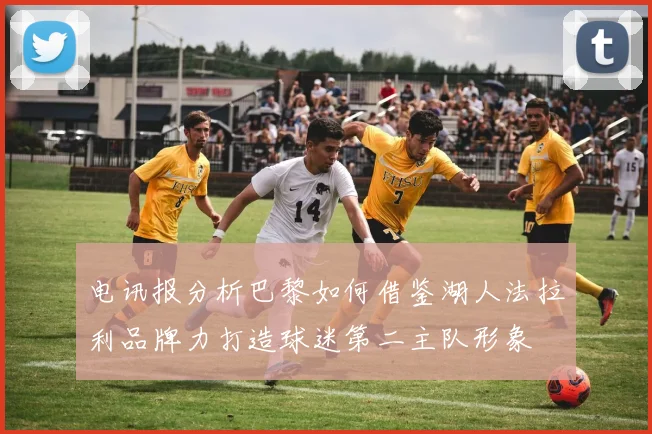 电讯报分析巴黎如何借鉴湖人法拉利品牌力打造球迷第二主队形象