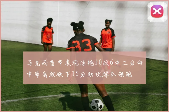 马克西首节表现惊艳10投6中三分命中率高效砍下15分助攻球队领跑