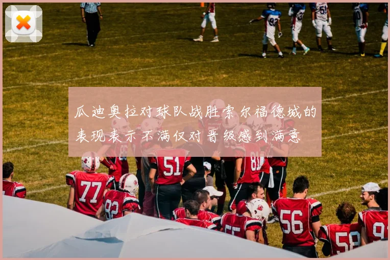 瓜迪奥拉对球队战胜索尔福德城的表现表示不满仅对晋级感到满意