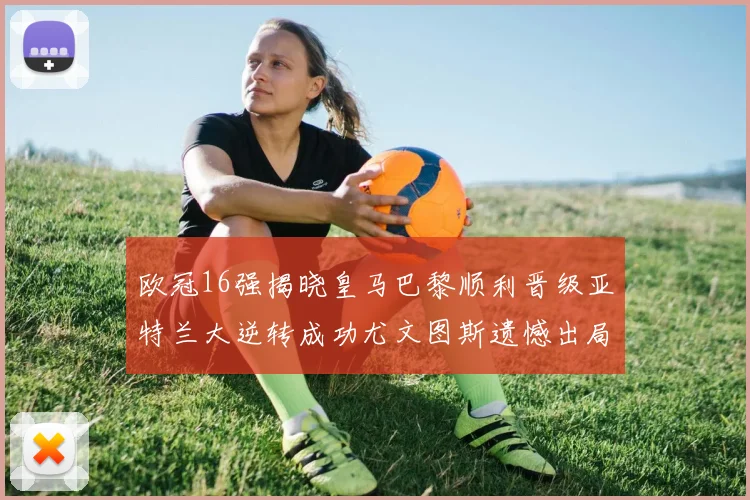欧冠16强揭晓皇马巴黎顺利晋级亚特兰大逆转成功尤文图斯遗憾出局