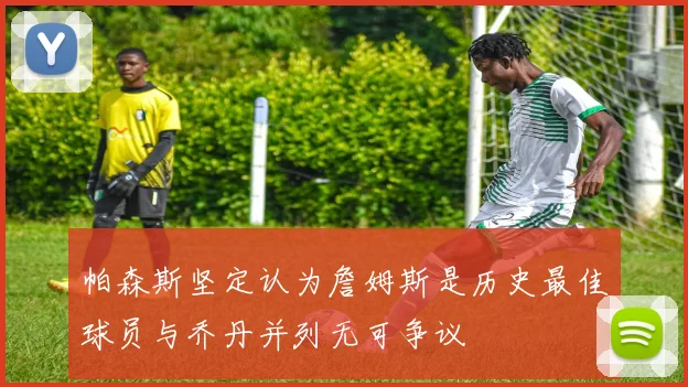 帕森斯坚定认为詹姆斯是历史最佳球员与乔丹并列无可争议