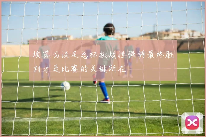埃苏戈谈足总杯挑战性强调最终胜利才是比赛的关键所在