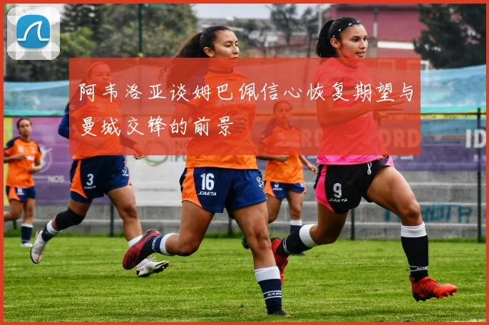 阿韦洛亚谈姆巴佩信心恢复期望与曼城交锋的前景
