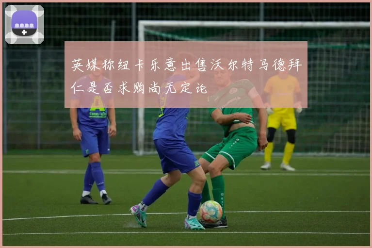 英媒称纽卡乐意出售沃尔特马德拜仁是否求购尚无定论