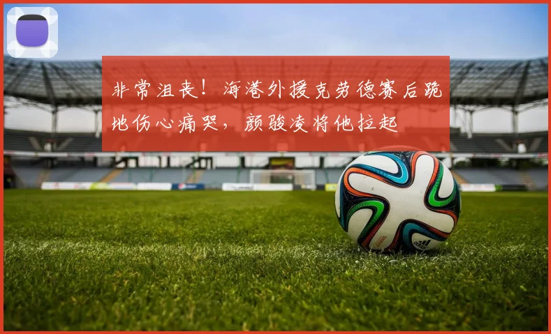 非常沮丧！海港外援克劳德赛后跪地伤心痛哭，颜骏凌将他拉起