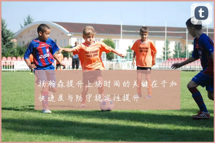 杨瀚森提升上场时间的关键在于加快速度与防守稳定性提升