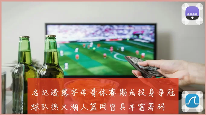 名记透露字母哥休赛期或投身争冠球队热火湖人篮网皆具丰富筹码