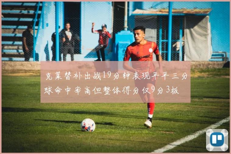 克莱替补出战19分钟表现平平三分球命中率高但整体得分仅9分3板