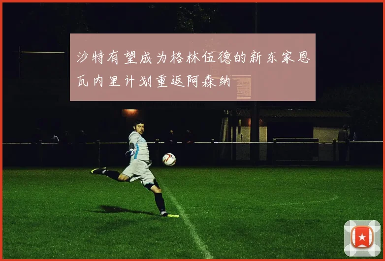 沙特有望成为格林伍德的新东家恩瓦内里计划重返阿森纳