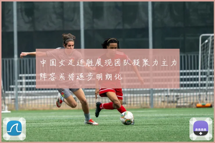 中国女足连胜展现团队凝聚力主力阵容或将逐步明朗化
