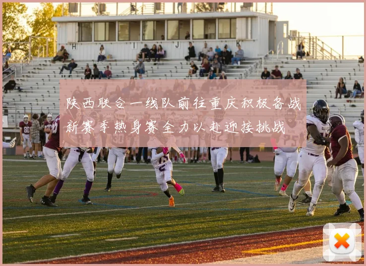陕西联合一线队前往重庆积极备战新赛季热身赛全力以赴迎接挑战