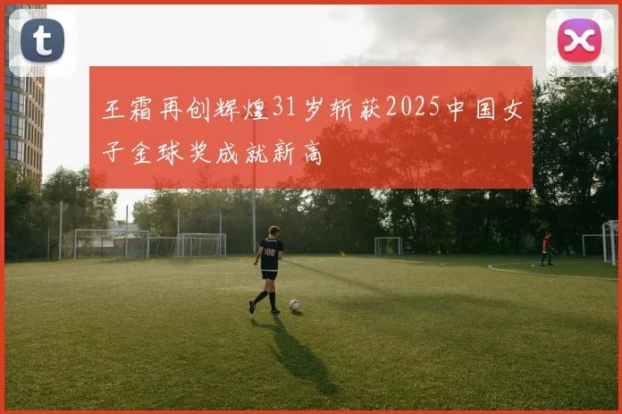 王霜再创辉煌31岁斩获2025中国女子金球奖成就新高