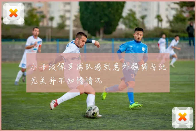 小卡谈保罗离队感到意外强调与此无关并不知情情况